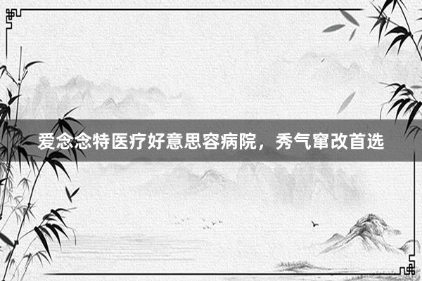 爱念念特医疗好意思容病院，秀气窜改首选
