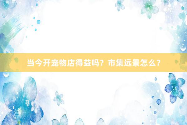 当今开宠物店得益吗？市集远景怎么？